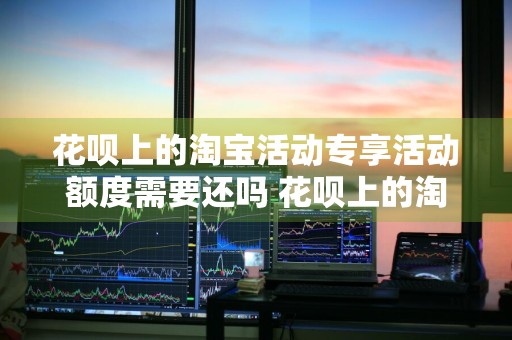 花呗上的淘宝活动专享活动额度需要还吗 花呗上的淘宝活动专享活动额度需要还吗