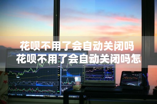 花呗不用了会自动关闭吗 花呗不用了会自动关闭吗怎么办