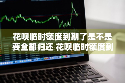 花呗临时额度到期了是不是要全部归还 花呗临时额度到期了是不是要全部归还花呗