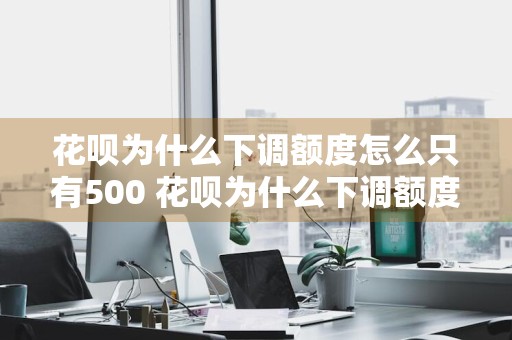 花呗为什么下调额度怎么只有500 花呗为什么下调额度怎么只有500元