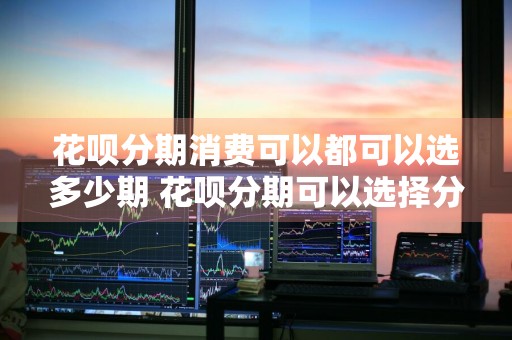 花呗分期消费可以都可以选多少期 花呗分期可以选择分几期