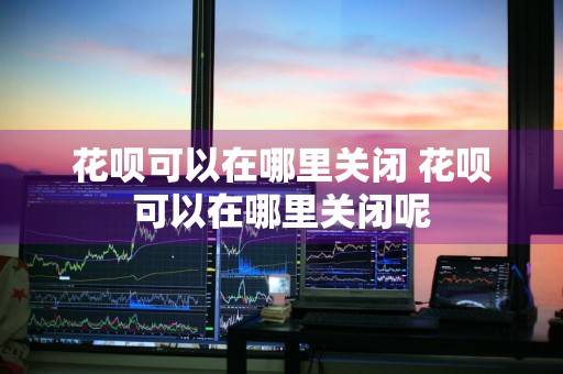 花呗可以在哪里关闭 花呗可以在哪里关闭呢