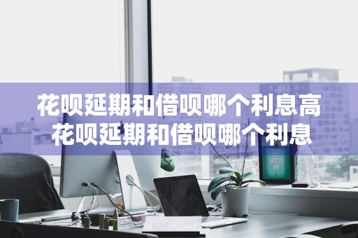 花呗延期和借呗哪个利息高 花呗延期和借呗哪个利息高些