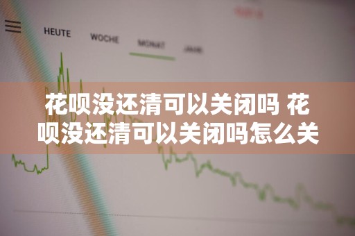 花呗没还清可以关闭吗 花呗没还清可以关闭吗怎么关
