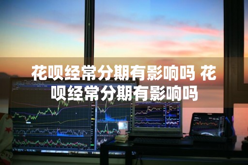花呗经常分期有影响吗 花呗经常分期有影响吗
