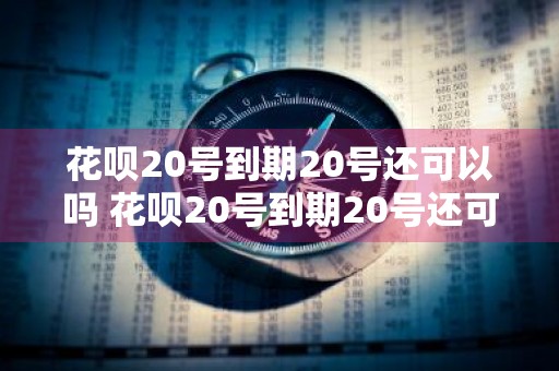 花呗20号到期20号还可以吗 花呗20号到期20号还可以吗还款吗