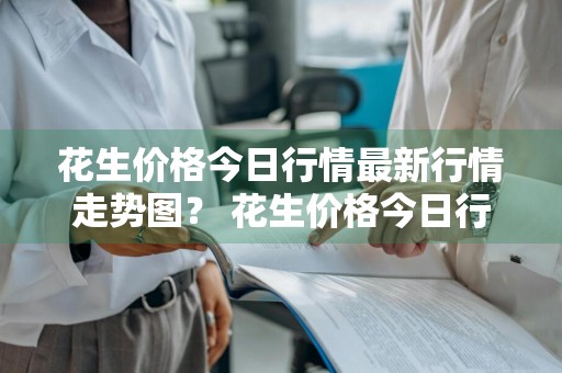 花生价格今日行情最新行情走势图？ 花生价格今日行情最新行情走势图表