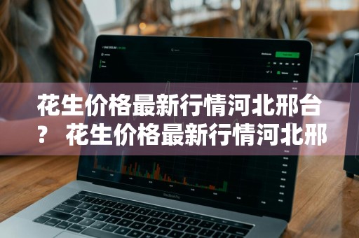 花生价格最新行情河北邢台？ 花生价格最新行情河北邢台市