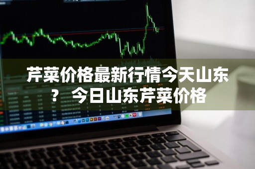 芹菜价格最新行情今天山东？ 今日山东芹菜价格