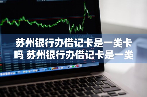 苏州银行办借记卡是一类卡吗 苏州银行办借记卡是一类卡吗还是二类
