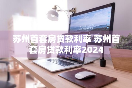 苏州首套房贷款利率 苏州首套房贷款利率2024