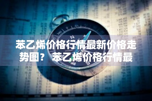 苯乙烯价格行情最新价格走势图？ 苯乙烯价格行情最新价格走势图表