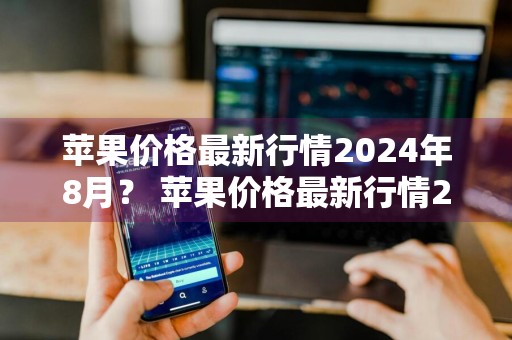苹果价格最新行情2024年8月？ 苹果价格最新行情2024年8月份