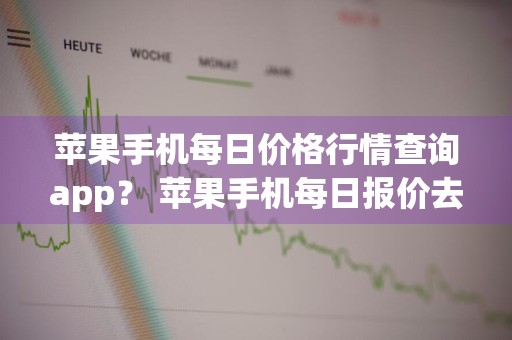 苹果手机每日价格行情查询app？ 苹果手机每日报价去哪里查