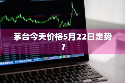 茅台今天价格5月22日走势？
