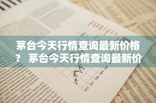 茅台今天行情查询最新价格？ 茅台今天行情查询最新价格表