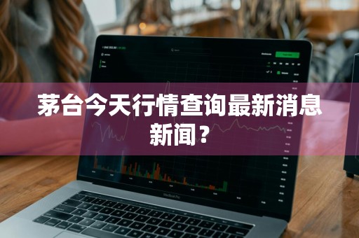 茅台今天行情查询最新消息新闻？