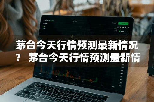 茅台今天行情预测最新情况？ 茅台今天行情预测最新情况分析