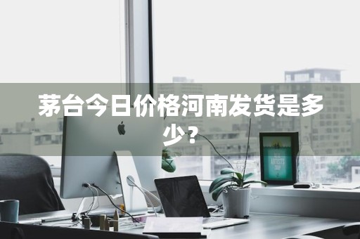 茅台今日价格河南发货是多少？