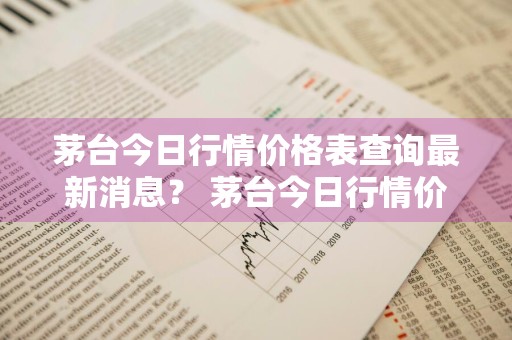 茅台今日行情价格表查询最新消息？ 茅台今日行情价格表查询最新消息及图片