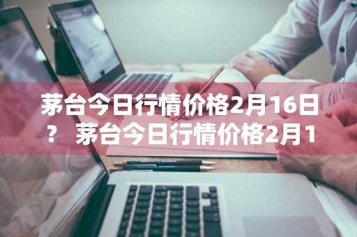 茅台今日行情价格2月16日？ 茅台今日行情价格2月16日是多少