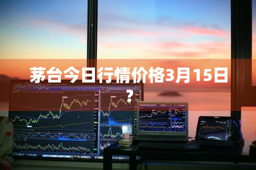 茅台今日行情价格3月15日？