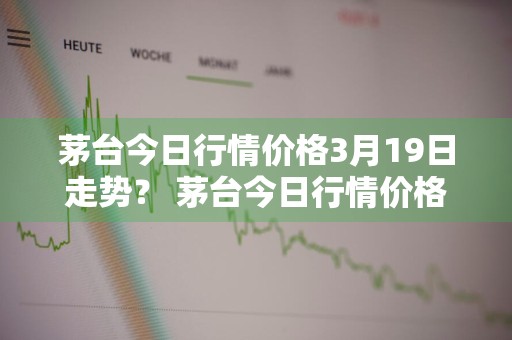 茅台今日行情价格3月19日走势？ 茅台今日行情价格3月19日走势图