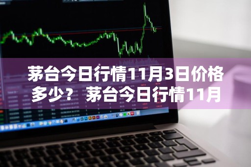 茅台今日行情11月3日价格多少？ 茅台今日行情11月3日价格多少钱一瓶