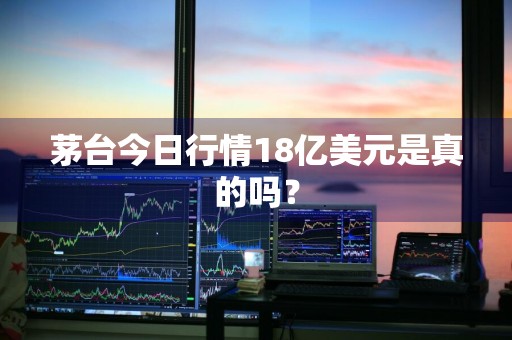 茅台今日行情18亿美元是真的吗？