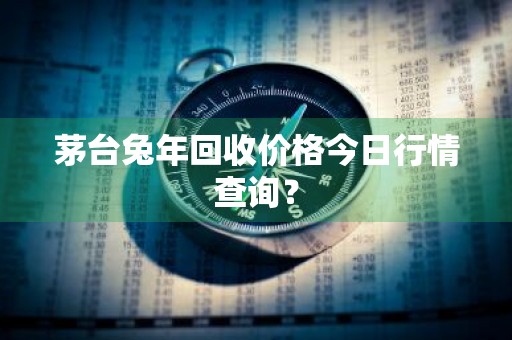 茅台兔年回收价格今日行情查询？