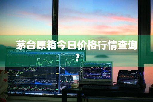 茅台原箱今日价格行情查询？