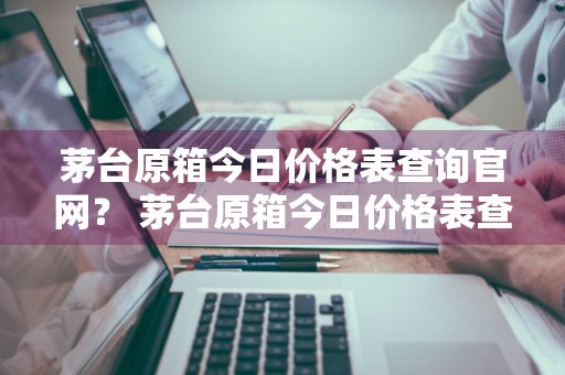 茅台原箱今日价格表查询官网？ 茅台原箱今日价格表查询官网