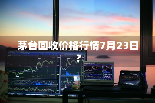 茅台回收价格行情7月23日？