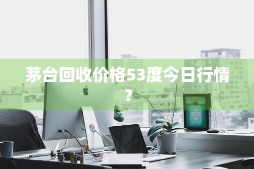 茅台回收价格53度今日行情？