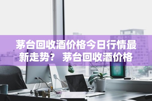 茅台回收酒价格今日行情最新走势？ 茅台回收酒价格今日行情最新走势图