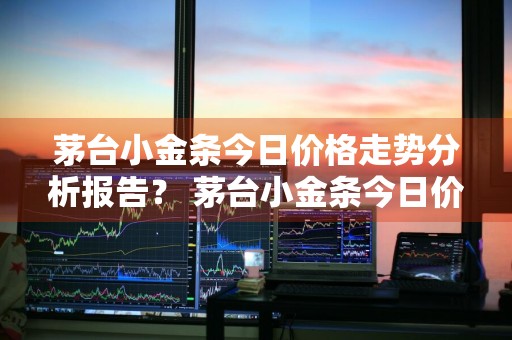 茅台小金条今日价格走势分析报告？ 茅台小金条今日价格走势分析报告