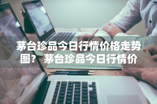 茅台珍品今日行情价格走势图？ 茅台珍品今日行情价格走势图表