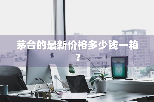 茅台的最新价格多少钱一箱？