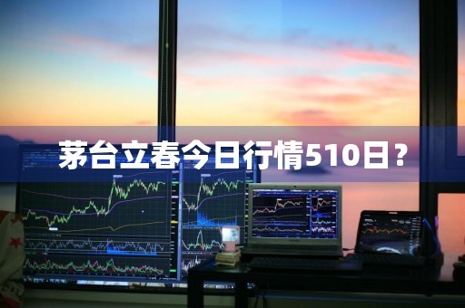 茅台立春今日行情510日？