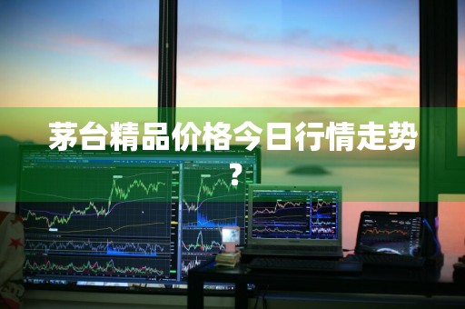 茅台精品价格今日行情走势？