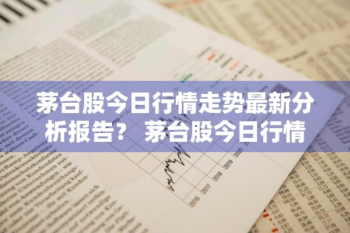 茅台股今日行情走势最新分析报告？ 茅台股今日行情走势最新分析报告