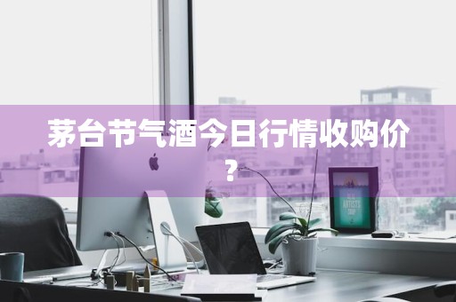 茅台节气酒今日行情收购价？