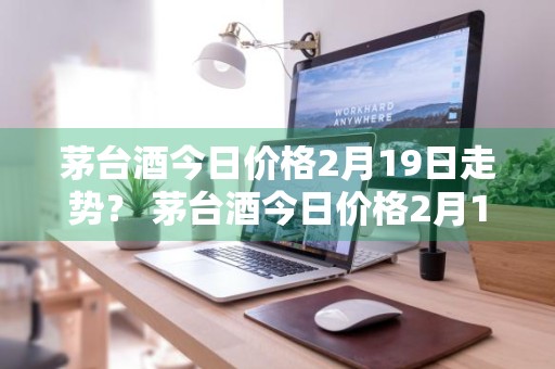 茅台酒今日价格2月19日走势？ 茅台酒今日价格2月19日走势图