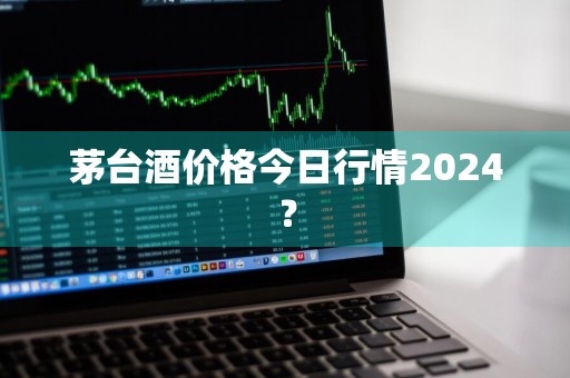 茅台酒价格今日行情2024？