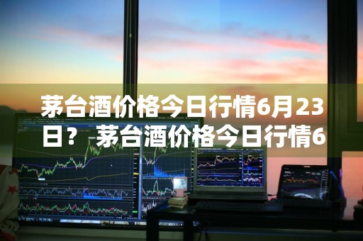 茅台酒价格今日行情6月23日？ 茅台酒价格今日行情6月23日