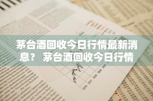 茅台酒回收今日行情最新消息？ 茅台酒回收今日行情最新消息价格