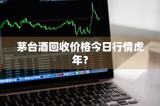 茅台酒回收价格今日行情虎年？
