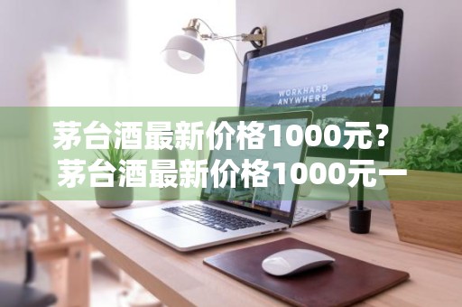 茅台酒最新价格1000元？ 茅台酒最新价格1000元一瓶
