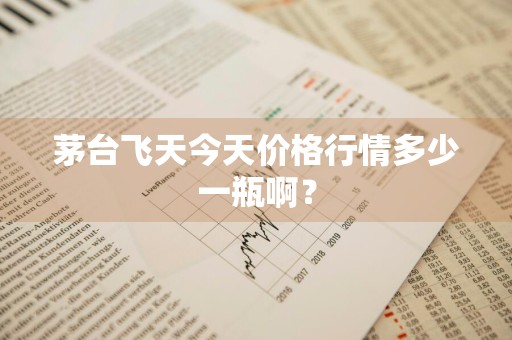 茅台飞天今天价格行情多少一瓶啊？