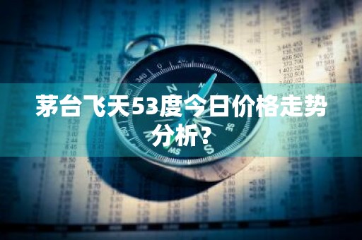 茅台飞天53度今日价格走势分析？